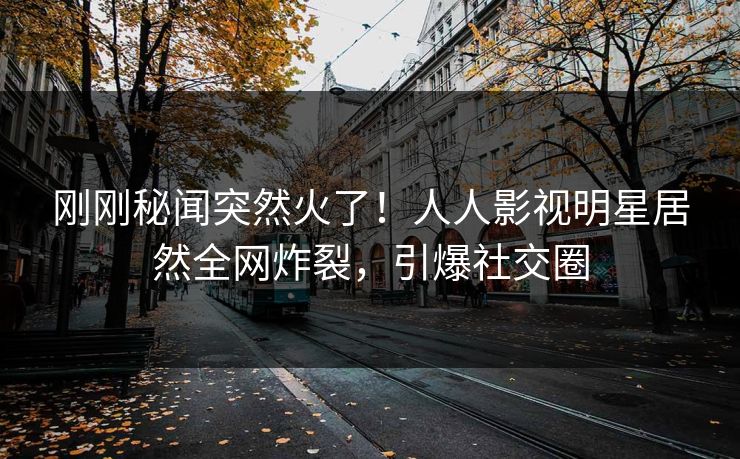 刚刚秘闻突然火了！人人影视明星居然全网炸裂，引爆社交圈