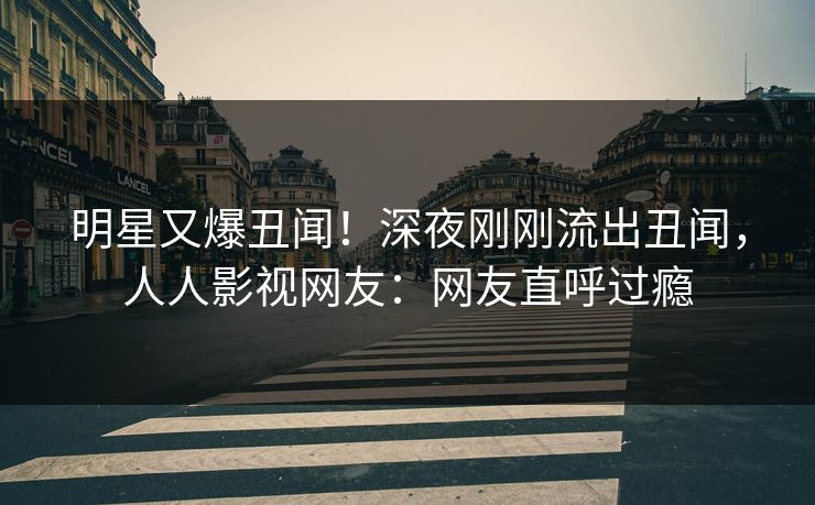 明星又爆丑闻！深夜刚刚流出丑闻，人人影视网友：网友直呼过瘾