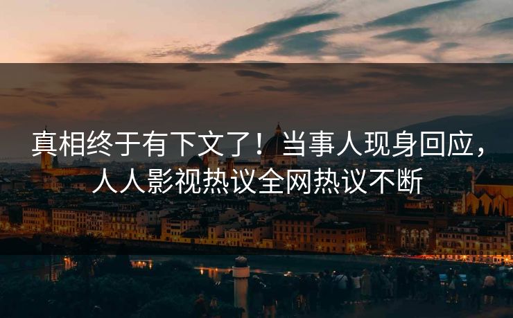 真相终于有下文了！当事人现身回应，人人影视热议全网热议不断