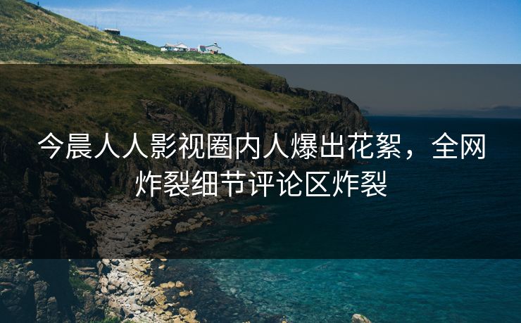 今晨人人影视圈内人爆出花絮，全网炸裂细节评论区炸裂