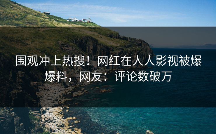 围观冲上热搜！网红在人人影视被爆爆料，网友：评论数破万