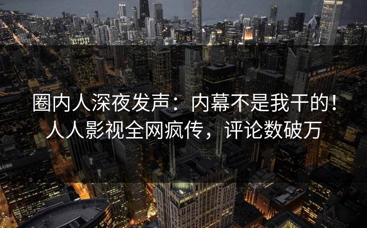 圈内人深夜发声：内幕不是我干的！人人影视全网疯传，评论数破万