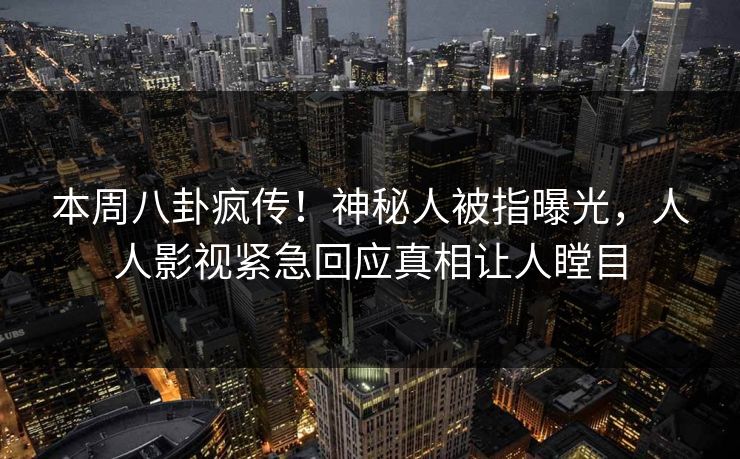 本周八卦疯传！神秘人被指曝光，人人影视紧急回应真相让人瞠目