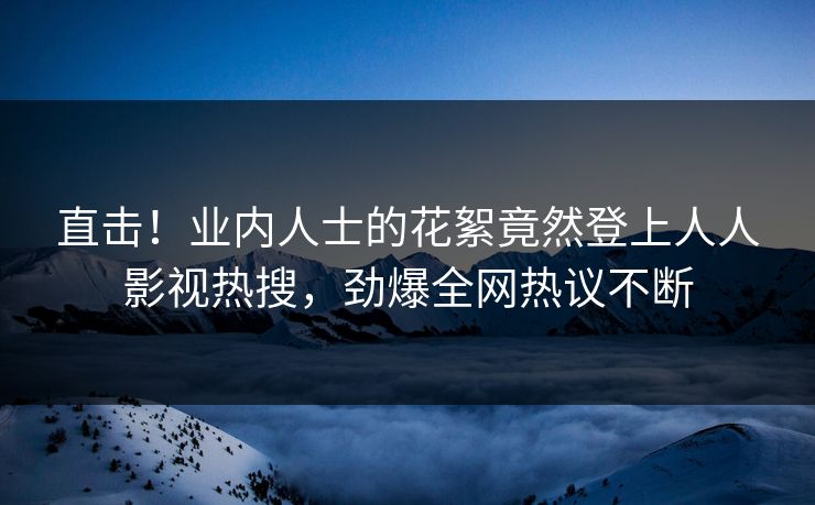 直击！业内人士的花絮竟然登上人人影视热搜，劲爆全网热议不断
