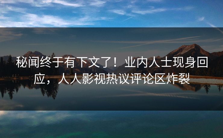 秘闻终于有下文了！业内人士现身回应，人人影视热议评论区炸裂