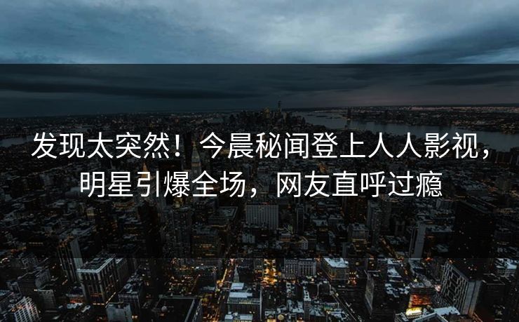 发现太突然！今晨秘闻登上人人影视，明星引爆全场，网友直呼过瘾