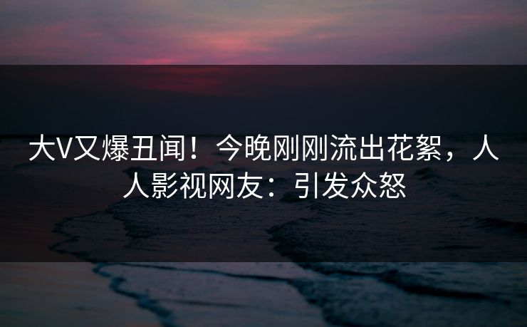大V又爆丑闻！今晚刚刚流出花絮，人人影视网友：引发众怒