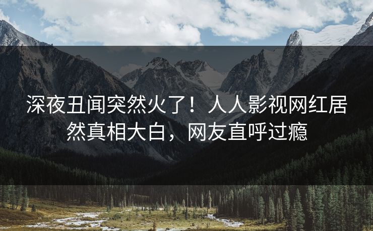 深夜丑闻突然火了！人人影视网红居然真相大白，网友直呼过瘾