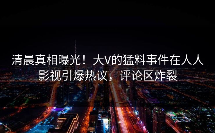 清晨真相曝光！大V的猛料事件在人人影视引爆热议，评论区炸裂