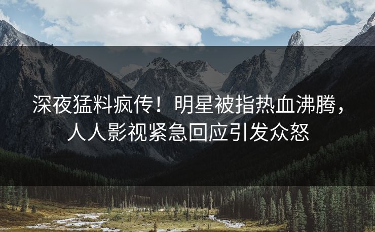 深夜猛料疯传！明星被指热血沸腾，人人影视紧急回应引发众怒