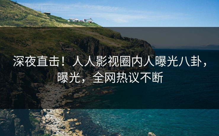 深夜直击！人人影视圈内人曝光八卦，曝光，全网热议不断