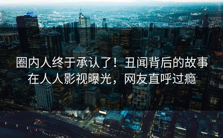 圈内人终于承认了！丑闻背后的故事在人人影视曝光，网友直呼过瘾
