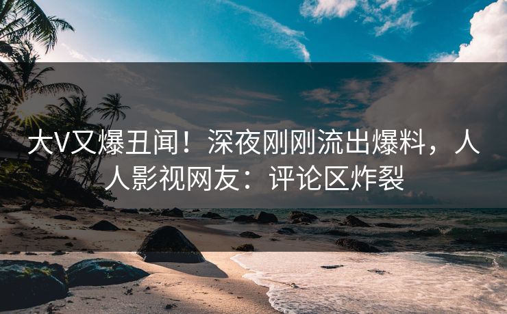 大V又爆丑闻！深夜刚刚流出爆料，人人影视网友：评论区炸裂