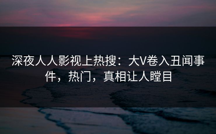 深夜人人影视上热搜：大V卷入丑闻事件，热门，真相让人瞠目