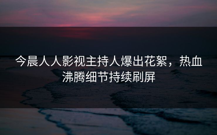 今晨人人影视主持人爆出花絮，热血沸腾细节持续刷屏