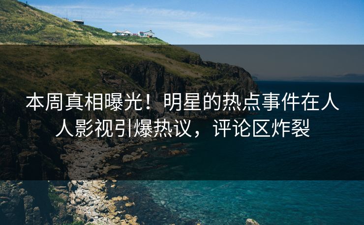 本周真相曝光！明星的热点事件在人人影视引爆热议，评论区炸裂