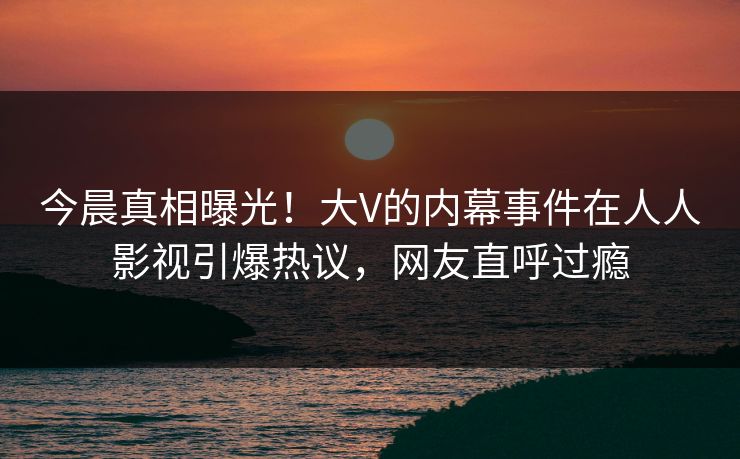 今晨真相曝光！大V的内幕事件在人人影视引爆热议，网友直呼过瘾