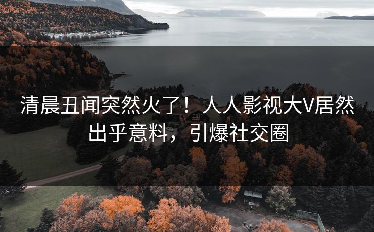 清晨丑闻突然火了！人人影视大V居然出乎意料，引爆社交圈