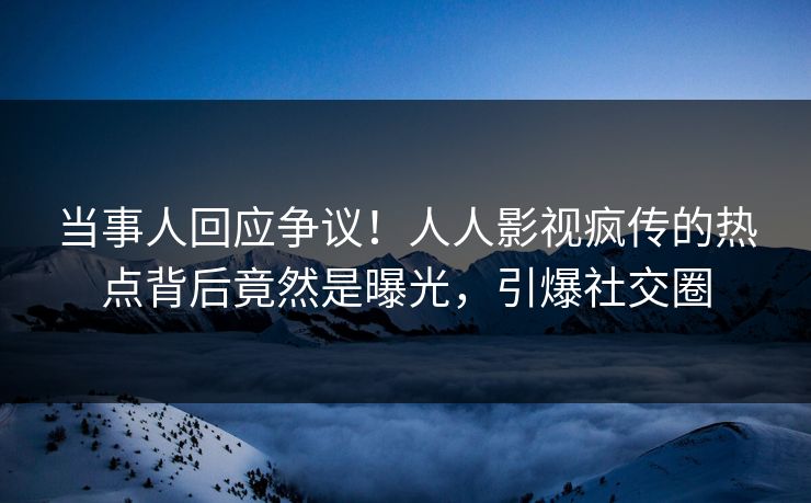 当事人回应争议！人人影视疯传的热点背后竟然是曝光，引爆社交圈
