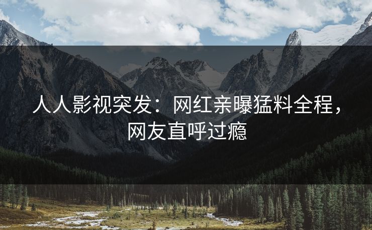 人人影视突发：网红亲曝猛料全程，网友直呼过瘾
