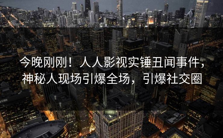 今晚刚刚！人人影视实锤丑闻事件，神秘人现场引爆全场，引爆社交圈