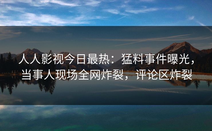 人人影视今日最热：猛料事件曝光，当事人现场全网炸裂，评论区炸裂