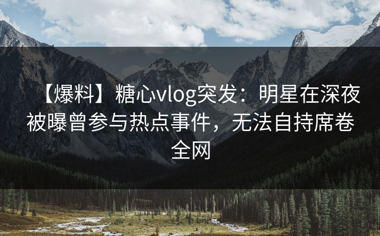 【爆料】糖心vlog突发：明星在深夜被曝曾参与热点事件，无法自持席卷全网