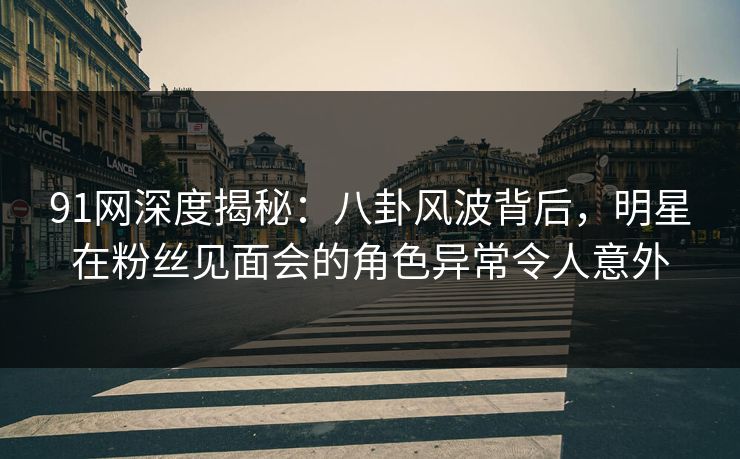 91网深度揭秘：八卦风波背后，明星在粉丝见面会的角色异常令人意外