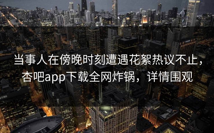 当事人在傍晚时刻遭遇花絮热议不止，杏吧app下载全网炸锅，详情围观