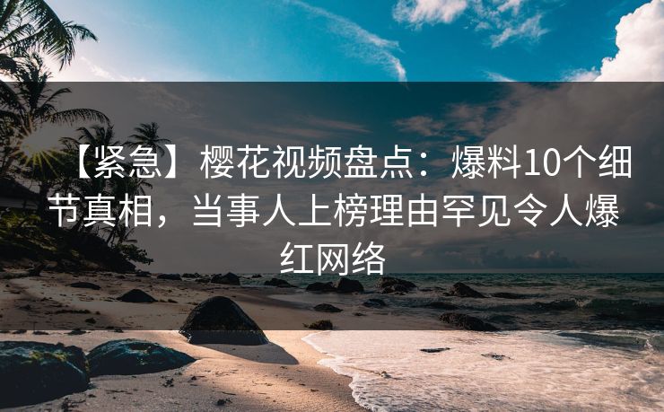 【紧急】樱花视频盘点：爆料10个细节真相，当事人上榜理由罕见令人爆红网络