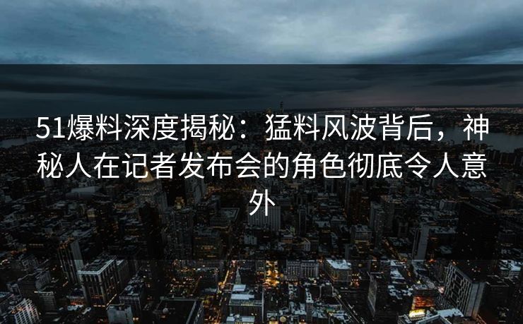 51爆料深度揭秘：猛料风波背后，神秘人在记者发布会的角色彻底令人意外