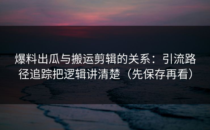 爆料出瓜与搬运剪辑的关系:引流路径追踪把逻辑讲清楚(先保存再看) 爆料出瓜与搬运剪辑的关系:引流路径追踪把逻辑讲清楚(先保存再看)