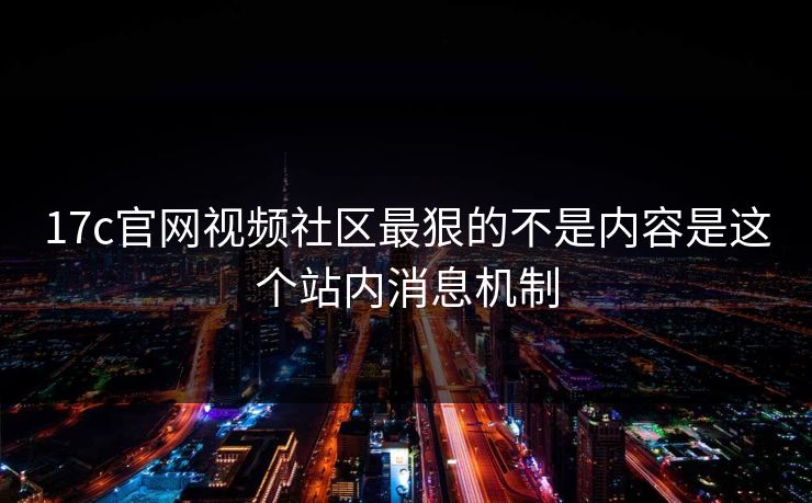 17c官网视频社区最狠的不是内容是这个站内消息机制