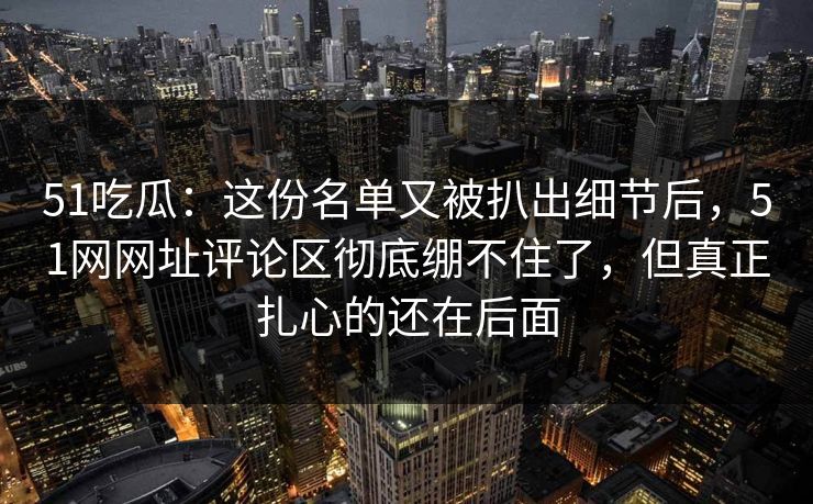 51吃瓜：这份名单又被扒出细节后，51网网址评论区彻底绷不住了，但真正扎心的还在后面