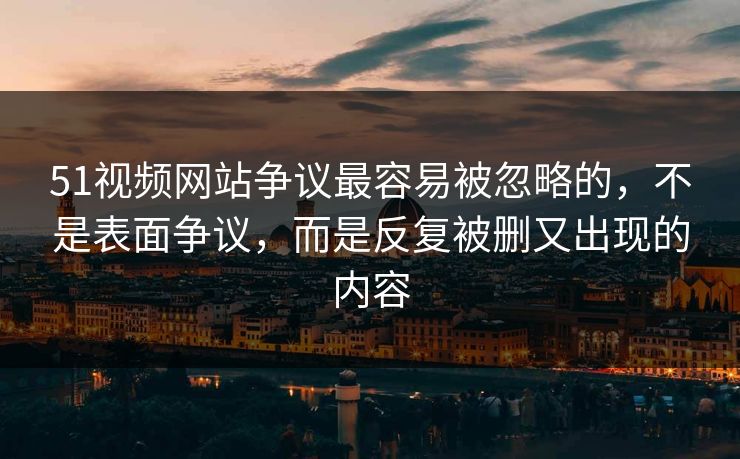 51视频网站争议最容易被忽略的，不是表面争议，而是反复被删又出现的内容